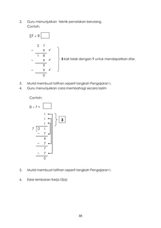 2.   Guru menunjukkan teknik penolakan berulang.
     Contoh:


      27  9 =

            2    7
       −         9   
            1    8
       −         9       3 kali tolak dengan 9 untuk mendapatkan sifar.

                 9
       −         9   
                 0

3.   Murid membuat latihan seperti langkah Pengajaran I.
4.   Guru menunjukkan cara membahagi secara lazim

      Contoh:

      2I  7 =

                 I
                 I        3
                 I
        7   2    I
            −    7
                 4
            −    7
                 7
            −    7
                 0


5.   Murid membuat latihan seperti langkah Pengajaran I.

6.   Edar lembaran Kerja I3(a)




                                    88
 