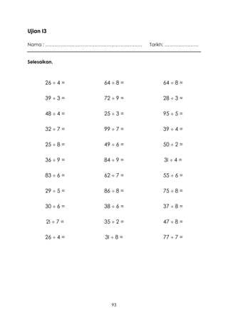 Ujian I3

Nama : ………………………………………………………   Tarikh: ………………….


Selesaikan.



       26  4 =    64  8 =        64  8 =

       39  3 =    72  9 =        28  3 =

       48  4 =    25  3 =        95  5 =

       32  7 =    99  7 =        39  4 =

       25  8 =    49  6 =        50  2 =

       36  9 =    84  9 =        3I  4 =

       83  6 =    62  7 =        55  6 =

       29  5 =    86  8 =        75  8 =

       30  6 =    38  6 =        37  8 =

        2I  7 =   35  2 =        47  8 =

       26  4 =    3I  8 =        77  7 =




                      93
 