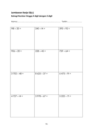 Lembaran Kerja I3(c)
Bahagi Nombor hingga 4 digit dengan 2 digit

Nama:…………………………………………………………… Tarikh:…………………..


9I8  20 =               240  I4 =           393  92 =




906  20 =               228  45 =           759  64 =




3 702  48 =             8 625  37 =         6 475  9I =




4 727  I4 =             3 978  67 =         5 222  7I =




                                      95
 