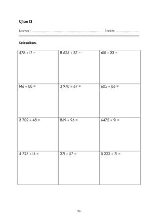 Ujian I3

Nama : …………………………………………………………      Tarikh: ………………….


Selesaikan.


478  I7 =     8 625  37 =      65I  33 =




I46  88 =     3 978  67 =      605  86 =




3 702  48 =   869  96 =        6475  9I =




4 727  I4 =   27I  57 =        5 222  7I =




                            96
 