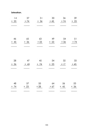Selesaikan.


  I4            37     3I           30      36     39
× 23          × 74   × 36         × 45    × 74   × 23




  46            65    63            49      54      5I
× 45          × 36   × 23         × 53    × 36    × 74




  28            47     45           54     32      33
× 36          × 45   × 74         × 23   ×I7     × 45




  48            57     55           64     56      53
× 74          × 23   × 28         × 67   × 45    × 36




                            100
 