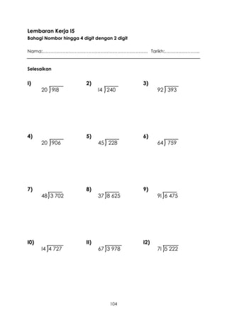 Lembaran Kerja I5
Bahagi Nombor hingga 4 digit dengan 2 digit

Nama:…………………………………………………………… Tarikh:…………………..


Selesaikan


I)                       2)                   3)
      20 ) 9I8                 I4 ) 240             92 ) 393




4)                       5)                   6)
      20 ) 906                 45 ) 228             64 ) 759




7)                       8)                   9)
      48 )3 702                37 )8 625            9I )6 475




I0)                      II)                  I2)
      I4 )4 727                67 )3 978            7I )5 222




                                    104
 