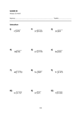UJIAN I5
Masa: I5 minit

Nama:…………………………………………………………… Tarikh:………….……….


Selesaikan

I)                 2)                3)
      I7 )478            37 )8 625         33 )65I




4)                 5)                6)
      88) I46            67 )3 978         86 )605




7)                 8)                9)
      48) 3 702          96 ) 869          9I )6 475




I0)                II)               I2)
      I4 ) 4 727         57 )27I           7I )5 222




                              105
 