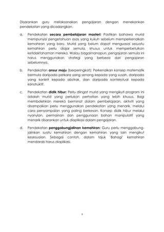 Disarankan guru melaksanakan         pengajaran    dengan     menekankan
pendekatan yang dicadangkan.

a.   Pendekatan secara pembelajaran masteri: Pastikan bahawa murid
     mempunyai pengetahuan asas yang kukuh sebelum memperkenalkan
     kemahiran yang baru. Murid yang belum dapat menguasai sesuatu
     kemahiran perlu diajar semula, khusus untuk memperbetulkan
     ketidakfahaman mereka. Walau bagaimanapun, pengajaran semula ini
     harus menggunakan strategi yang berbeza dari pengajaran
     sebelumnya.

b.   Pendekatan ansur maju (berperingkat): Perkenalkan konsep matematik
     bermula daripada perkara yang senang kepada yang susah, daripada
     yang konkrit kepada abstrak, dan daripada kontekstual kepada
     konstruktif.

c.   Pendekatan didik hibur: Perlu diingat murid yang mengikuti program ini
     adalah murid yang perlukan perhatian yang lebih khusus. Bagi
     membolehkan mereka berminat dalam pembelajaran, aktiviti yang
     disampaikan perlu menggunakan pendekatan yang menarik, melalui
     cara penyampaian yang paling berkesan. Konsep didik hibur melalui
     nyanyian, permainan dan penggunaan bahan manipulatif yang
     menarik disarankan untuk diaplikasi dalam pengajaran.

d.   Pendekatan penggabungjalinan kemahiran: Guru perlu menggabung-
     jalinkan suatu kemahiran dengan kemahiran yang lain mengikut
     kesesuaian. Sebagai contoh, dalam tajuk ’Bahagi’ kemahiran
     mendarab harus diaplikasi.




                                     x
 