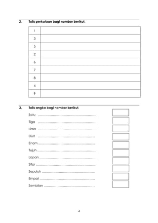 2.   Tulis perkataan bagi nombor berikut.

        I

        3

        5

        2

        6

        7

        8

        4

        9



3.   Tulis angka bagi nombor berikut.

     Satu ………………………………………………

     Tiga   ………………………………………………

     Lima ………………………………………………

     Dua ……………………………………………...

     Enam .……………………………………………..

     Tujuh ….……………………………………………

     Lapan ……….…………………………………….

     Sifar ……………………………………………......

     Sepuluh …………………………………………..

     Empat …………………………………………….

     Sembilan …………………………………………




                                    4
 