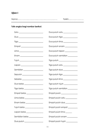 Ujian I

Nama:……………………………………………………..                                 Tarikh:…………………..


Tulis angka bagi nombor berikut.

   Satu                                   Dua puluh satu

   Dua                                    Dua puluh tiga

   Tiga                                   Dua puluh lima

   Empat                                  Dua puluh enam _____________

   Lima                                   Dua puluh lapan _____________

   Enam                                   Dua puluh sembilan

   Tujuh                                  Tiga puluh

   Lapan                                  Tiga puluh satu

   Sembilan                               Tiga puluh dua

   Sepuluh                                Tiga puluh tiga

   Sebelas                                Tiga puluh lima

   Dua belas                              Tiga puluh tujuh

   Tiga belas                             Tiga puluh sembilan

   Empat belas                            Empat puluh

   Lima belas                             Empat puluh satu ____________

   Enam belas __________________          Empat puluh dua ____________

   Tujuh belas ___________________        Empat puluh empat

   Lapan belas                            Empat puluh lima

   Sembilan belas                         Empat puluh enam

   Dua puluh                              Empat puluh tujuh

                                     11
 
