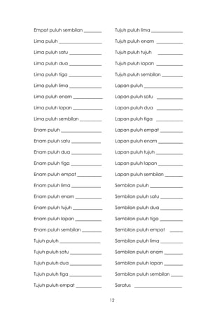 Empat puluh sembilan                  Tujuh puluh lima

Lima puluh ___________________        Tujuh puluh enam

Lima puluh satu                       Tujuh puluh tujuh

Lima puluh dua                        Tujuh puluh lapan

Lima puluh tiga                       Tujuh puluh sembilan

Lima puluh lima                       Lapan puluh

Lima puluh enam _____________         Lapan puluh satu

Lima puluh lapan _____________        Lapan puluh dua

Lima puluh sembilan                   Lapan puluh tiga

Enam puluh                            Lapan puluh empat

Enam puluh satu _____________         Lapan puluh enam

Enam puluh dua                        Lapan puluh tujuh

Enam puluh tiga                       Lapan puluh lapan

Enam puluh empat                      Lapan puluh sembilan

Enam puluh lima _____________         Sembilan puluh

Enam puluh enam                       Sembilan puluh satu

Enam puluh tujuh _____________        Sembilan puluh dua

Enam puluh lapan                      Sembilan puluh tiga

Enam puluh sembilan                   Sembilan puluh empat

Tujuh puluh __________________        Sembilan puluh lima

Tujuh puluh satu                      Sembilan puluh enam

Tujuh puluh dua                       Sembilan puluh lapan

Tujuh puluh tiga                      Sembilan puluh sembilan

Tujuh puluh empat                     Seratus _____________________


                                 12
 