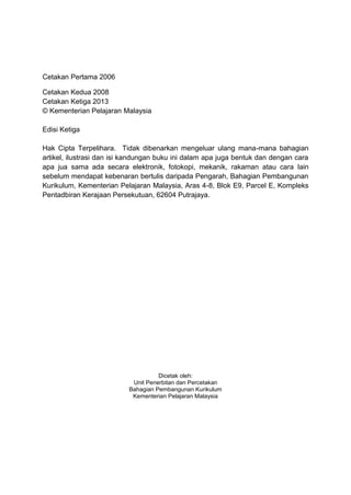 Cetakan Pertama 2006

Cetakan Kedua 2008
Cetakan Ketiga 2013
© Kementerian Pelajaran Malaysia

Edisi Ketiga

Hak Cipta Terpelihara. Tidak dibenarkan mengeluar ulang mana-mana bahagian
artikel, ilustrasi dan isi kandungan buku ini dalam apa juga bentuk dan dengan cara
apa jua sama ada secara elektronik, fotokopi, mekanik, rakaman atau cara lain
sebelum mendapat kebenaran bertulis daripada Pengarah, Bahagian Pembangunan
Kurikulum, Kementerian Pelajaran Malaysia, Aras 4-8, Blok E9, Parcel E, Kompleks
Pentadbiran Kerajaan Persekutuan, 62604 Putrajaya.




                                     Dicetak oleh:
                            Unit Penerbitan dan Percetakan
                           Bahagian Pembangunan Kurikulum
                            Kementerian Pelajaran Malaysia
 