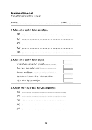 Lembaran Kerja 4(a)
Nama Nombor dan Nilai Tempat


Nama : …………………………………………………………                         Tarikh: ………………….


I. Tulis nombor berikut dalam perkataan.

      812 ……………………………………………………………..

      301 ……………………………………………………………..

      957 ……………………………………………………………..

      400 ……………………………………………………………..

      620 ……………………………………………………………..


2. Tulis nombor berikut dalam angka.

      Lima ratus enam puluh empat ………………..

      Dua ratus dua puluh enam ……………………

      Seratus sembilan …………………………………

      Sembilan ratus sembilan puluh sembilan …...

      Tujuh ratus tiga puluh tiga ……………………..


3. Tuliskan nilai tempat bagi digit yang digariskan

      456   ……………………………………………………………..

      379   ……………………………………………………………..

      708   ……………………………………………………………..

      537   ……………………………………………………………..

      222   ……………………………………………………………..




                                       32
 