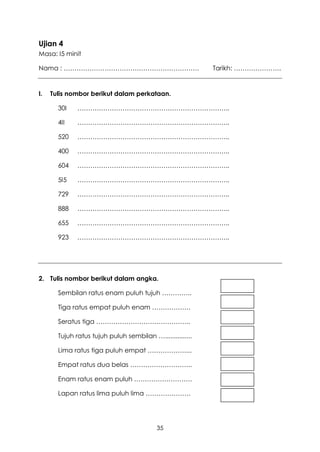 Ujian 4
Masa: I5 minit

Nama : ………………………………………………………                               Tarikh: ………………….


I.   Tulis nombor berikut dalam perkataan.

       30I    ……………………………………………………………..

       4II    ……………………………………………………………..

       520    ……………………………………………………………..

       400    ……………………………………………………………..

       604    ……………………………………………………………..

       5I5    ……………………………………………………………..

       729    ……………………………………………………………..

       888    ……………………………………………………………..

       655    ……………………………………………………………..

       923    ……………………………………………………………..




2. Tulis nombor berikut dalam angka.

       Sembilan ratus enam puluh tujuh …………..

       Tiga ratus empat puluh enam ………………

       Seratus tiga ……………………………………..

       Tujuh ratus tujuh puluh sembilan …...............

       Lima ratus tiga puluh empat ………………...

       Empat ratus dua belas ………………………..

       Enam ratus enam puluh ………………………

       Lapan ratus lima puluh lima …………………




                                           35
 