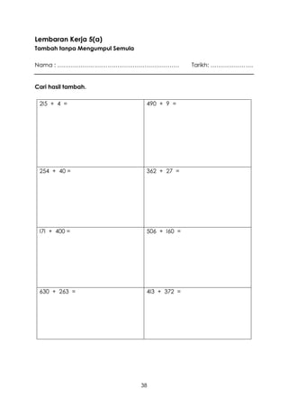 Lembaran Kerja 5(a)
Tambah tanpa Mengumpul Semula

Nama : ………………………………………………………                   Tarikh: ………………….


Cari hasil tambah.

 2I5 + 4 =                       490 + 9 =




 254 + 40 =                      362 + 27 =




 I7I + 400 =                     506 + I60 =




 630 + 263 =                     4I3 + 372 =




                                38
 