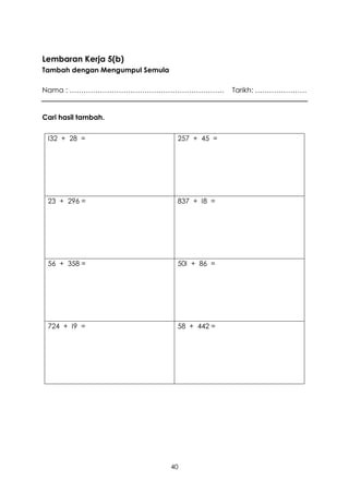 Lembaran Kerja 5(b)
Tambah dengan Mengumpul Semula

Nama : …………………………………………………………                  Tarikh: ………………….


Cari hasil tambah.


 I32 + 28 =                       257 + 45 =




 23 + 296 =                       837 + I8 =




 56 + 358 =                       50I + 86 =




 724 + I9 =                       58 + 442 =




                                 40
 