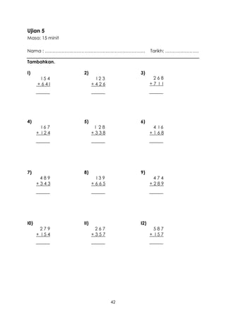 Ujian 5
Masa: 15 minit

Nama : …………………………………………………………             Tarikh: ………………….

Tambahkan.

I)               2)                 3)
       I54              I23                268
      +64I             +426               +7 I I




4)               5)                 6)
        I67             I 28               4 I6
      + I24            +338               +168




7)               8)                 9)
       489              I39                474
      +343             +665               +289




I0)              II)                I2)
       279              267                587
      + I54            +357               + I57




                               42
 