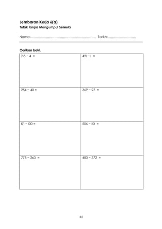 Lembaran Kerja 6(a)
Tolak tanpa Mengumpul Semula

Nama:…………………………………………………… Tarikh:……………………..



Carikan baki.
2I5 − 4 =                       49I − I =




254 − 40 =                      369 − 27 =




I7I − I00 =                     506 − I0I =




775 − 263 =                     483 − 372 =




                               44
 