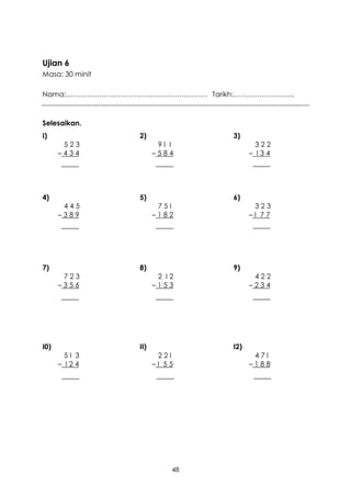 Ujian 6
Masa: 30 minit

Nama:…………………………………………………… Tarikh:……………………..



Selesaikan.
I)               2)             3)
       523              9I I            322
      –434             –584           – I34




4)               5)             6)
       445              75I            323
      –389             –182           –I 77




7)               8)             9)
       723              2 I2           422
      –356             –153           –234




I0)              II)            I2)
        5I 3            22I            47I
      – I24            –I 55          –188




                           48
 