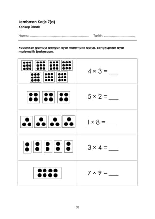 Lembaran Kerja 7(a)
Konsep Darab

Nama: …………………………………………………                 Tarikh: ….……………………..


Padankan gambar dengan ayat matematik darab. Lengkapkan ayat
matematik berkenaan.




                                       4 × 3 = ___



                                       5 × 2 = ___



                                       I × 8 = ___



                                       3 × 4 = ___



                                       7 × 9 = ___




                                50
 