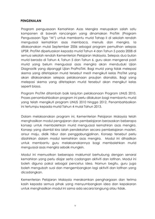 PENGENALAN

Program penguasaan Kemahiran Asas Mengira merupakan salah satu
komponen di bawah rancangan yang dinamakan ProTiM (Program
Penguasaan Tiga “M”) untuk membantu murid Tahap II di sekolah rendah
menguasai kemahiran asas membaca, menulis dan mengira. Ia
dilaksanakan mulai September 2006 sebagai program pemulihan selepas
UPSR. ProTiM diperluaskan kepada murid Tahun 4 dan Tahun 5 pada 2008 di
semua sekolah rendah Kementerian Pelajaran Malaysia. Selepas dua bulan
murid berada di Tahun 4, Tahun 5 dan Tahun 6, guru akan mengenal pasti
murid yang belum menguasai asas mengira akan menduduki Ujian
Diagnostik yang dipanggil Ujian PraProTiM. Bagi murid yang tidak melepasi
skema yang ditetapkan murid tersebut mesti mengikuti kelas ProTiM yang
akan dilaksanakan selepas pelaksanaan praujian dianalisis. Bagi yang
melepasi skema yang ditetapkan murid tersebut akan mengikut kelas
seperti biasa.

Program ProTiM ditambah baik lanjutan pelaksanaan Program LINUS 2010.
Proses penambahbaikan program ini perlu dilakukan bagi membantu murid
yang telah mengikuti program LINUS 2010 hingga 2012. Penambahbaikan
ini tertumpu kepada murid Tahun 4 mulai Tahun 2013.


Dalam melaksanakan program ini, Kementerian Pelajaran Malaysia telah
menghasilkan modul pengajaran dan pembelajaran berasaskan beberapa
konsep untuk membolehkan murid menguasai kemahiran asas mengira.
Konsep yang diambil kira ialah pendekatan secara pembelajaran masteri,
ansur maju, didik hibur dan penggabungjalinan. Konsep tersebut perlu
dizahirkan dalam modul kemahiran asas mengira. Modul ini dihasilkan
untuk membantu guru melaksanakannya bagi membolehkan murid
menguasai asas mengira sebaik mungkin.

Modul ini memuatkan beberapa maklumat berhubung dengan senarai
kemahiran yang perlu diajar serta cadangan aktiviti dan latihan. Modul ini
boleh diguna pakai sebagai pencetus idea. Namun begitu, guru juga
boleh mengubah suai dan mengembangkan lagi aktiviti dan latihan yang
dicadangkan.

Kementerian Pelajaran Malaysia merakamkan penghargaan dan terima
kasih kepada semua pihak yang menyumbangkan idea dan kepakaran
untuk menghasilkan modul ini sama ada secara langsung atau tidak.




                                  v
 