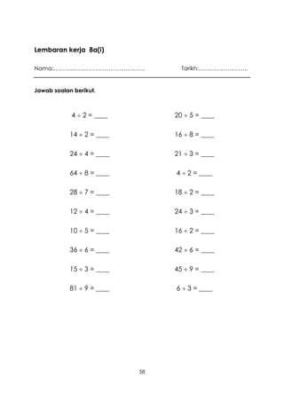 Lembaran kerja 8a(i)

Nama:…………………………………………              Tarikh:……………………..


Jawab soalan berikut.



            4  2 = ____         20  5 = ____

            14  2 = ____        16  8 = ____

            24  4 = ____        21  3 = ____

            64  8 = ____        4  2 = ____

            28  7 = ____        18  2 = ____

            12  4 = ____        24  3 = ____

            10  5 = ____        16  2 = ____

            36  6 = ____        42  6 = ____

            15  3 = ____        45  9 = ____

            81  9 = ____        6  3 = ____




                            58
 