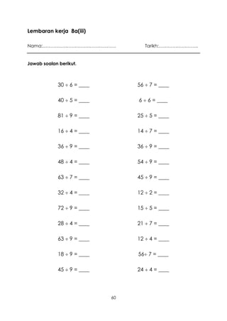 Lembaran kerja 8a(iii)

Nama:…………………………………………                Tarikh:……………………..


Jawab soalan berikut.



             30  6 = ____        56  7 = ____

             40  5 = ____        6  6 = ____

             81  9 = ____        25  5 = ____

             16  4 = ____        14  7 = ____

             36  9 = ____        36  9 = ____

             48  4 = ____        54  9 = ____

             63  7 = ____        45  9 = ____

             32  4 = ____        12  2 = ____

             72  9 = ____        15  5 = ____

             28  4 = ____        21  7 = ____

             63  9 = ____        12  4 = ____

             18  9 = ____        56 7 = ____

             45  9 = ____        24  4 = ____




                             60
 
