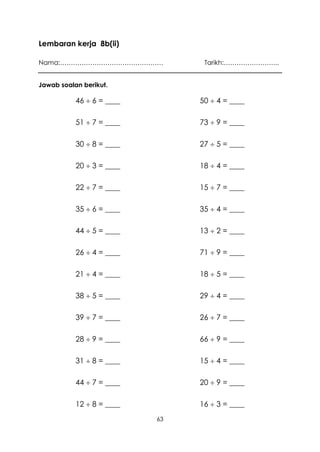 Lembaran kerja 8b(ii)

Nama:…………………………………………            Tarikh:……………………..


Jawab soalan berikut.

           46  6 = ____        50  4 = ____

           51  7 = ____        73  9 = ____

           30  8 = ____        27  5 = ____

           20  3 = ____        18  4 = ____

           22  7 = ____        15  7 = ____

           35  6 = ____        35  4 = ____

           44  5 = ____        13  2 = ____

           26  4 = ____        71  9 = ____

           21  4 = ____        18  5 = ____

           38  5 = ____        29  4 = ____

           39  7 = ____        26  7 = ____

           28  9 = ____        66  9 = ____

           31  8 = ____        15  4 = ____

           44  7 = ____        20  9 = ____

           12  8 = ____        16  3 = ____
                           63
 