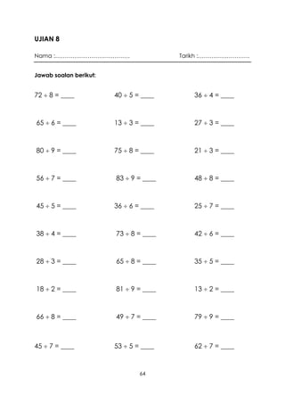 UJIAN 8

Nama :…………………………………                     Tarikh :………………………


Jawab soalan berikut:


72  8 = ____           40  5 = ____      36  4 = ____



65  6 = ____           13  3 = ____      27  3 = ____



80  9 = ____           75  8 = ____      21  3 = ____



56  7 = ____           83  9 = ____      48  8 = ____



45  5 = ____           36  6 = ____      25  7 = ____



38  4 = ____           73  8 = ____      42  6 = ____



28  3 = ____           65  8 = ____      35  5 = ____



18  2 = ____           81  9 = ____      13  2 = ____



66  8 = ____           49  7 = ____      79  9 = ____



45  7 = ____           53  5 = ____      62  7 = ____



                                64
 