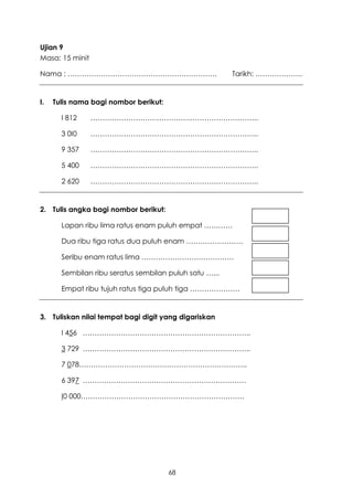 Ujian 9
Masa: 15 minit

Nama : ………………………………………………………                            Tarikh: ………………..


I.   Tulis nama bagi nombor berikut:

       I 812     ……………………………………………………………..

       3 0I0     ……………………………………………………………..

       9 357     ……………………………………………………………..

       5 400     ……………………………………………………………..

       2 620     ……………………………………………………………..


2. Tulis angka bagi nombor berikut:

       Lapan ribu lima ratus enam puluh empat …………

       Dua ribu tiga ratus dua puluh enam ……………………

       Seribu enam ratus lima …………………………………

       Sembilan ribu seratus sembilan puluh satu …...

       Empat ribu tujuh ratus tiga puluh tiga …………………


3. Tuliskan nilai tempat bagi digit yang digariskan

       I 456 ……………………………………………………………..

       3 729 ……………………………………………………………..

       7 078……………………………………………………………..

       6 397 ……………………………………………………………

       I0 000……………………………………………………………




                                       68
 