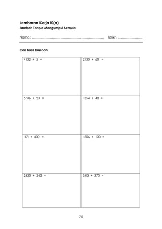 Lembaran Kerja I0(a)
Tambah Tanpa Mengumpul Semula

Nama : …………………………………………………………                    Tarikh: ………………….


Cari hasil tambah.

  4 I32 + 5 =                    2 I30 + 60 =




  6 2I6 + 23 =                   I 354 + 40 =




  I I7I + 400 =                  I 506 + 130 =




  2630 + 243 =                   34I3 + 370 =




                                70
 