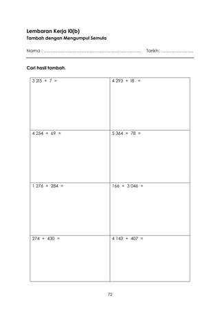 Lembaran Kerja I0(b)
Tambah dengan Mengumpul Semula

Nama : …………………………………………………………                     Tarikh: ………………….


Cari hasil tambah.

  3 2I5 + 7 =                     4 293 + I8 =




  4 254 + 69 =                    5 364 + 78 =




  1 276 + 284 =                   166 + 3 046 =




  274 + 430 =                     4 143 + 407 =




                                 72
 