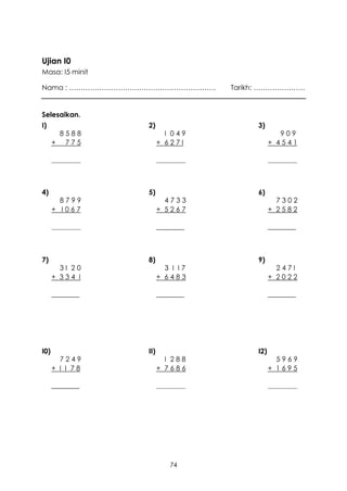 Ujian I0
Masa: I5 minit

Nama : ………………………………………………………      Tarikh: ………………….


Selesaikan.
I)               2)                    3)
       8588              I 049                  909
      + 775            + 627I                + 4541

      _______          _______               _______



4)               5)                    6)
        8799             4733                  7302
      + I067           + 5267                + 2582

      _______          ________              ________



7)               8)                    9)
        3I 20            3 I I7                247I
      + 334 I          + 6483                + 2022

      ________         ________              ________




I0)              II)                   I2)
        7249             I 288                 5969
      + I I 78         + 7686                + 1695

      ________         _______               _______




                          74
 