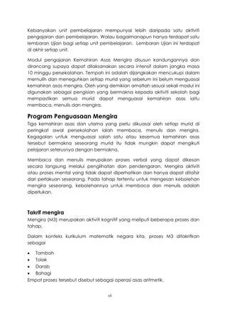 Kebanyakan unit pembelajaran mempunyai lebih daripada satu aktiviti
pengajaran dan pembelajaran. Walau bagaimanapun hanya terdapat satu
lembaran Ujian bagi setiap unit pembelajaran. Lembaran Ujian ini terdapat
di akhir setiap unit.

Modul pengajaran Kemahiran Asas Mengira disusun kandungannya dan
dirancang supaya dapat dilaksanakan secara intensif dalam jangka masa
10 minggu persekolahan. Tempoh ini adalah dijangkakan mencukupi dalam
memulih dan meneguhkan setiap murid yang sebelum ini belum menguasai
kemahiran asas mengira. Oleh yang demikian amatlah sesuai sekali modul ini
digunakan sebagai pengisian yang bermakna kepada aktiviti sekolah bagi
mempastikan semua murid dapat menguasai kemahiran asas iaitu
membaca, menulis dan mengira.

Program Penguasaan Mengira
Tiga kemahiran asas dan utama yang perlu dikuasai oleh setiap murid di
peringkat awal persekolahan ialah membaca, menulis dan mengira.
Kegagalan untuk menguasai salah satu atau kesemua kemahiran asas
tersebut bermakna seseorang murid itu tidak mungkin dapat mengikuti
pelajaran seterusnya dengan bermakna.

Membaca dan menulis merupakan proses verbal yang dapat dikesan
secara langsung melalui penglihatan dan pendengaran. Mengira aktiviti
atau proses mental yang tidak dapat diperhatikan dan hanya dapat ditafsir
dari perlakuan seseorang. Pada tahap tertentu untuk mengesan kebolehan
mengira seseorang, kebolehannya untuk membaca dan menulis adalah
diperlukan.



Takrif mengira
Mengira (M3) merupakan aktiviti kognitif yang meliputi beberapa proses dan
tahap.

Dalam konteks kurikulum matematik negara kita, proses M3 ditakrifkan
sebagai

 Tambah
 Tolak
 Darab
 Bahagi
Empat proses tersebut disebut sebagai operasi asas aritmetik.


                                    vii
 