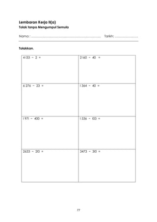 Lembaran Kerja II(a)
Tolak tanpa Mengumpul Semula

Nama : …………………………………………………………                   Tarikh: ………………….


Tolakkan.

  4 I33 − 2 =                   2 I60 − 40 =




  6 276 − 23 =                  I 364 − 40 =




  I 97I − 400 =                 I 536 − I03 =




  2633 − 2I0 =                  3473 − 3I0 =




                               77
 