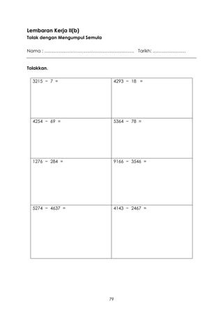 Lembaran Kerja II(b)
Tolak dengan Mengumpul Semula

Nama : …………………………………………………… Tarikh: ………………….


Tolakkan.

  3215 − 7 =                     4293 − 18 =




  4254 − 69 =                    5364 − 78 =




  1276 − 284 =                   9166 − 3546 =




  5274 − 4637 =                  4143 − 2467 =




                                79
 