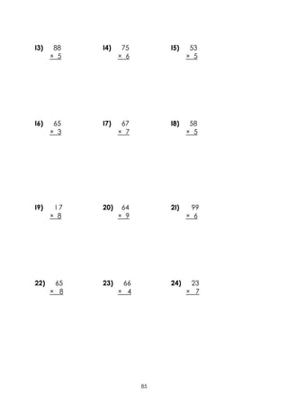 I3)    88   I4)    75        I5)    53
      × 5         × 6              × 5




I6)    65   I7)    67        I8)    58
      × 3         × 7              × 5




I9)    I7   20)    64        2I)    99
      × 8         × 9              × 6




22)    65   23)    66        24)    23
      × 8         × 4              × 7




                        85
 