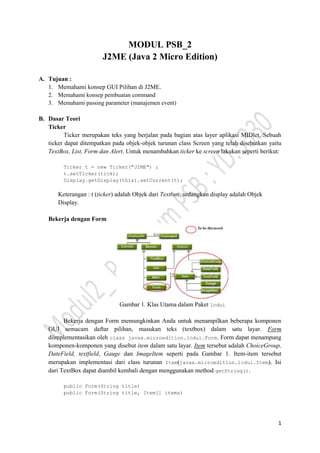1
MODUL PSB_2
J2ME (Java 2 Micro Edition)
A. Tujuan :
1. Memahami konsep GUI Pilihan di J2ME.
2. Memahami konsep pembuatan command
3. Memahami passing parameter (manajemen event)
B. Dasar Teori
Ticker
Ticker merupakan teks yang berjalan pada bagian atas layer aplikasi MIDlet. Sebuah
ticker dapat ditempatkan pada objek-objek turunan class Screen yang telah disebutkan yaitu
TextBox, List, Form dan Alert. Untuk menambahkan ticker ke screen lakukan seperti berikut:
Ticker t = new Ticker("J2ME") ;
t.setTicker(tick);
Display.getDisplay(this).setCurrent(t);
Keterangan : t (ticker) adalah Objek dari Textbox, sedangkan display adalah Objek
Display.
Bekerja dengan Form
Gambar 1. Klas Utama dalam Paket lcdui
Bekerja dengan Form memungkinkan Anda untuk menampilkan beberapa komponen
GUI semacam daftar pilihan, masukan teks (textbox) dalam satu layar. Form
diimplementasikan oleh class javax.microedition.lcdui.Form. Form dapat menampung
komponen-komponen yang disebut item dalam satu layar. Item tersebut adalah ChoiceGroup,
DateField, textfield, Gauge dan ImageItem seperti pada Gambar 1. Item-item tersebut
merupakan implementasi dari class turunan Item(javax.microedition.lcdui.Item). Isi
dari TextBox dapat diambil kembali dengan menggunakan method getString().
public Form(String title)
public Form(String title, Item[] items)
 