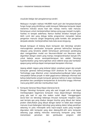 Modul I – PENGANTAR TEKNOLOGI INFORMASI
10
visual,dan belajar dari pengalamannya sendiri.
Walaupun mungkin realisasi HAL9000 masih jauh dari kenyataan,banyak
fungsi-fungsi yang dimilikinya sudah terwujud. Beberapa komputer dapat
menerima instruksi secara lisan dan mampu meniru nalar manusia.
Kemampuan untuk menterjemahkan bahasa asing juga menjadi mungkin.
Fasilitas ini tampak sederhana. Namun fasilitas tersebut menjadi jauh
lebih rumit dari yang diduga ketika programmer menyadari bahwa
pengertian manusia sangat bergantung pada konteks dan pengertian
daripada sekedar menterjemahkan kata-kata secara langsung.
Banyak kemajuan di bidang disain komputer dan teknologi semakin
memungkinkan pembuatan komputer generasi kelima.Dua kemajuan
rekayasa yang terutama adalah kemampuan pemrosesan paralel,yang
akan menggantikan model von Neumann.Model von Neumann akan
digantikan dengan sistem yang mampu mengkoordinasikan banyak CPU
untuk bekerja secara serempak.Kemajuan lain adalah Teknologi
Superkonduktor yang memungkinkan aliran elektrik tanpa ada hambatan
apapun,yang nantinya dapat mempercepat kecepatan informasi.
Jepang adalah negara yang terkenal dalam sosialisasi jargon dan proyek
komputer generasi kelima.Lembaga ICOT (Institute for new Computer
Technology) juga dibentuk untuk merealisasikannya.Banyak kabar yang
menyatakan bahwa proyek ini telah gagal,namun beberapa informasi lain
bahwa keberhasilan proyek komputer generasi kelima ini akan membawa
perubahan baru paradigma komputerisasi di dunia.Kita tunggu informasi
mana yang lebih valid dan membuahkan hasil.
6. Komputer Generasi Masa Depan (Generasi ke 6)
Dengan Teknologi Komputer yang ada saat ini,agak sulit untuk dapat
membayangkan bagaimana komputer masa depan.Dengan teknologi
yang ada saat ini saja kita seakan sudah dapat “menggenggam
dunia”.Dari sisi teknologi beberapa ilmuwan komputer meyakini suatu
saat tercipta apa yang disebut dengan biochip yang dibuat dari bahan
protein sitetis.Robot yang dibuat dengan bahan ini kelak akan menjadi
manusia tiruan.Sedangkan teknologi yang sedang dalam tahap penelitian
sekarang ini yaitu mikrooptik serta input-output audio yang mungkin
digunakan oleh komputer yang akan datang.Ahli-ahli sains komputer
sekarang juga sedang mencoba merancang komputer yang tidak
memerlukan penulisan dan pembuatan program oleh
 