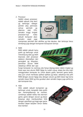 Modul I – PENGANTAR TEKNOLOGI INFORMASI
13
2. Processor
Sedikit ulasan processor
adalah sebuah chip kecil
yg berfungsi sebagai
pemikir atau pemroses
semua perintah yg
diterima oleh CPU.
Semakin tinggi tingkat
processor-nya maka
sebuah komputer akan
semakin cepat juga
memproses perintah dari aktifitas yg kita lakukan, dan tentunya harus
diimbangi juga dengan komponen-komponen lainnya
3. RAM
RAM adalah sebuah kartu
grafis yg berfungsi untuk
menampung data yg telah
terproses oleh processor
sebelum ditampilkan dari
perangkat yg ditujukan.
pemilihan ukuran RAM
sebaiknya dilihat dari apa
fungsi komputer itu nantinya, jika hanya dipergunakan dalam tingkat yg
biasa saya rasa ukuran RAM 2giga itu sudah cukup, tetapi jika kita ingin
menggunakan komputer itu untuk desain grafis, bermain game berat,
atau pun untuk membuka aplikasi-aplikasi yg besar, sebaiknya kita pilih
RAM dengan ukuran 4giga atau dengan ukuran yg lebih besar lagi karna
semakin besar RAM yg kita gunakan akan semakin bagus juga performa
dari komputer kita.
4. VGA
VGA, adalah sebuah komponen yg
berfungsi untuk mengolah data grafis
dan menampilkannya ke monitor,
contohnya adalah ketika kita bermain
game, game dengan ukuran yg besar
biasanya akan membutuhkan VGA
dengan spesifikasi yg tinggi agar game
tersebut dapat berjalan lancar ketika
kita mainkan
 