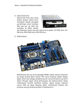 Modul I – PENGANTAR TEKNOLOGI INFORMASI
15
8. Optical Disk Drive
Optical Disk Drive atau sering
disebut dengan cd/dvd room,
merupakan sebuah perangkat
yg berfungsi untuk membaca
data apa pun yg telah kita
masukkan ke dalam cd/dvd.
dan beberapa macam tipe dari optical drive adalah: CD ROM drive, CD-
RW drive, DVD-ROM drive, DVD-RW drive.
9. Mother Board
Motherboard atau yg sering dipanggil MOBO, adalah sebuah komponen
yg sangat penting dalam sebuah CPU, karna fungsinya adalah sebagai
papan sirkuit atau sebagai penghubung dari semua komponen yg ada di
dalam CPU,agar dapat saling berhubungan dan berkomunikasi. Setiap
motherboard memiliki spesifikasi tertentu, seperti berapa maksimal
ukuran RAM yg dapat dipasang dalam motherboard tersebut dan
processor apa yg mendukung dalam motherboard ini
 
