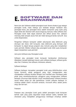 Modul I – PENGANTAR TEKNOLOGI INFORMASI
16
E.
Nama lain dari Software adalah perangkat lunak. Karena disebut juga sebagai
perangkat lunak, maka sifatnya pun berbeda dengan hardware atau
perangkat keras, jika perangkat keras adalah komponen yang nyata yang
dapat diliat dan disentuh oleh secara langsung manusia, maka software atau
Perangkat lunak tidak dapat disentuh dan dilihat secara fisik, software
memang tidak tampak secara fisik dan tidak berwujud benda namunÂ bisa
untuk dioperasikan.
Pengertian Software komputer adalah sekumpulan data elektronik yang
disimpan dan diatur oleh komputer, data elektronik yang disimpan oleh
komputer itu dapat berupa program atau instruksi yang akan menjalankan
suatu perintah. Melalui sofware atau perangkat lunak inilah suatu komputer
dapat menjalankan suatu perintah
Jenis-jenis Software atau Perangkat Lunak
Software atau perangkat lunak komputer berdasarkan distribusinya
dibedakan menjadi beberapa macam, yaitu software berbayar, software gratis
atau free ( Freeware, free software, shareware, adware) .
Software berbayar
Software berbayar merupakan perangkat lunak yang didistribusikan untuk
tujuan komersil, setiap pengguna yang ingin menggunakan atau
mendapatkan software tersebut dengan cara membeli atau membayar pada
pihak yang mendistribusikannya. pengguna yang menggunakan software
berbayar umumnya tidak diijinkan untuk menyebarluaskan software tersebut
secara bebas tanpa ijin ada penerbitnya. contoh software berbayar ini
misalnya adalah sistem microsoft windows, microsoft office, adobe photo
shop, dan lain-lain.
Freeware
Freeware atau perangkat lunak gratis adalah perangkat lunak komputer
berhak cipta yang gratis digunakan tanpa batasan waktu, berbeda dari
shareware yang mewajibkan penggunanya membayar (misalnya setelah
 