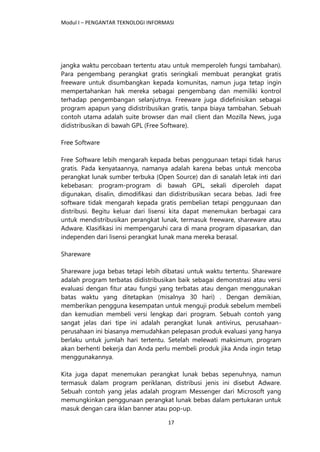 Modul I – PENGANTAR TEKNOLOGI INFORMASI
17
jangka waktu percobaan tertentu atau untuk memperoleh fungsi tambahan).
Para pengembang perangkat gratis seringkali membuat perangkat gratis
freeware untuk disumbangkan kepada komunitas, namun juga tetap ingin
mempertahankan hak mereka sebagai pengembang dan memiliki kontrol
terhadap pengembangan selanjutnya. Freeware juga didefinisikan sebagai
program apapun yang didistribusikan gratis, tanpa biaya tambahan. Sebuah
contoh utama adalah suite browser dan mail client dan Mozilla News, juga
didistribusikan di bawah GPL (Free Software).
Free Software
Free Software lebih mengarah kepada bebas penggunaan tetapi tidak harus
gratis. Pada kenyataannya, namanya adalah karena bebas untuk mencoba
perangkat lunak sumber terbuka (Open Source) dan di sanalah letak inti dari
kebebasan: program-program di bawah GPL, sekali diperoleh dapat
digunakan, disalin, dimodifikasi dan didistribusikan secara bebas. Jadi free
software tidak mengarah kepada gratis pembelian tetapi penggunaan dan
distribusi. Begitu keluar dari lisensi kita dapat menemukan berbagai cara
untuk mendistribusikan perangkat lunak, termasuk freeware, shareware atau
Adware. Klasifikasi ini mempengaruhi cara di mana program dipasarkan, dan
independen dari lisensi perangkat lunak mana mereka berasal.
Shareware
Shareware juga bebas tetapi lebih dibatasi untuk waktu tertentu. Shareware
adalah program terbatas didistribusikan baik sebagai demonstrasi atau versi
evaluasi dengan fitur atau fungsi yang terbatas atau dengan menggunakan
batas waktu yang ditetapkan (misalnya 30 hari) . Dengan demikian,
memberikan pengguna kesempatan untuk menguji produk sebelum membeli
dan kemudian membeli versi lengkap dari program. Sebuah contoh yang
sangat jelas dari tipe ini adalah perangkat lunak antivirus, perusahaan-
perusahaan ini biasanya memudahkan pelepasan produk evaluasi yang hanya
berlaku untuk jumlah hari tertentu. Setelah melewati maksimum, program
akan berhenti bekerja dan Anda perlu membeli produk jika Anda ingin tetap
menggunakannya.
Kita juga dapat menemukan perangkat lunak bebas sepenuhnya, namun
termasuk dalam program periklanan, distribusi jenis ini disebut Adware.
Sebuah contoh yang jelas adalah program Messenger dari Microsoft yang
memungkinkan penggunaan perangkat lunak bebas dalam pertukaran untuk
masuk dengan cara iklan banner atau pop-up.
 