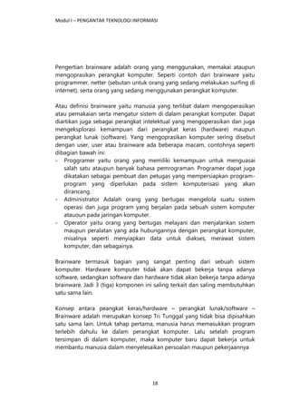 Modul I – PENGANTAR TEKNOLOGI INFORMASI
18
Pengertian brainware adalah orang yang menggunakan, memakai ataupun
mengoprasikan perangkat komputer. Seperti contoh dari brainware yaitu
programmer, netter (sebutan untuk orang yang sedang melakukan surfing di
internet), serta orang yang sedang menggunakan perangkat komputer.
Atau definisi brainware yaitu manusia yang terlibat dalam mengoperasikan
atau pemakaian serta mengatur sistem di dalam perangkat komputer. Dapat
diartikan juga sebagai perangkat intelektual yang mengoperasikan dan juga
mengeksplorasi kemampuan dari perangkat keras (hardware) maupun
perangkat lunak (software). Yang mengoprasikan komputer sering disebut
dengan user, user atau brainware ada beberapa macam, contohnya seperti
dibagian bawah ini:
- Proggramer yaitu orang yang memiliki kemampuan untuk menguasai
salah satu ataupun banyak bahasa pemrograman. Programer dapat juga
dikatakan sebagai pembuat dan petugas yang mempersiapkan program-
program yang diperlukan pada sistem komputerisasi yang akan
dirancang.
- Administrator Adalah orang yang bertugas mengelola suatu sistem
operasi dan juga program yang berjalan pada sebuah sistem komputer
atauoun pada jaringan komputer.
- Operator yaitu orang yang bertugas melayani dan menjalankan sistem
maupun peralatan yang ada hubungannya dengan perangkat komputer,
misalnya seperti menyiapkan data untuk diakses, merawat sistem
komputer, dan sebagainya.
Brainware termasuk bagian yang sangat penting dari sebuah sistem
komputer. Hardware komputer tidak akan dapat bekerja tanpa adanya
software, sedangkan software dan hardware tidak akan bekerja tanpa adanya
brainware. Jadi 3 (tiga) komponen ini saling terkait dan saling membutuhkan
satu sama lain.
Konsep antara peangkat keras/hardware – perangkat lunak/software –
Brainware adalah merupakan konsep Tri Tunggal yang tidak bisa dipisahkan
satu sama lain. Untuk tahap pertama, manusia harus memasukkan program
terlebih dahulu ke dalam perangkat komputer. Lalu setelah program
tersimpan di dalam komputer, maka komputer baru dapat bekerja untuk
membantu manusia dalam menyelesaikan persoalan maupun pekerjaannya
 