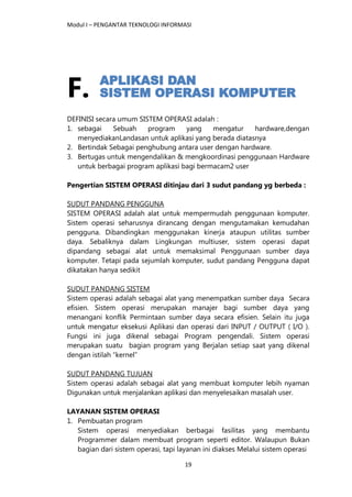 Modul I – PENGANTAR TEKNOLOGI INFORMASI
19
F.
DEFINISI secara umum SISTEM OPERASI adalah :
1. sebagai Sebuah program yang mengatur hardware,dengan
menyediakanLandasan untuk aplikasi yang berada diatasnya
2. Bertindak Sebagai penghubung antara user dengan hardware.
3. Bertugas untuk mengendalikan & mengkoordinasi penggunaan Hardware
untuk berbagai program aplikasi bagi bermacam2 user
Pengertian SISTEM OPERASI ditinjau dari 3 sudut pandang yg berbeda :
SUDUT PANDANG PENGGUNA
SISTEM OPERASI adalah alat untuk mempermudah penggunaan komputer.
Sistem operasi seharusnya dirancang dengan mengutamakan kemudahan
pengguna. Dibandingkan menggunakan kinerja ataupun utilitas sumber
daya. Sebaliknya dalam Lingkungan multiuser, sistem operasi dapat
dipandang sebagai alat untuk memaksimal Penggunaan sumber daya
komputer. Tetapi pada sejumlah komputer, sudut pandang Pengguna dapat
dikatakan hanya sedikit
SUDUT PANDANG SISTEM
Sistem operasi adalah sebagai alat yang menempatkan sumber daya Secara
efisien. Sistem operasi merupakan manajer bagi sumber daya yang
menangani konflik Permintaan sumber daya secara efisien. Selain itu juga
untuk mengatur eksekusi Aplikasi dan operasi dari INPUT / OUTPUT ( I/O ).
Fungsi ini juga dikenal sebagai Program pengendali. Sistem operasi
merupakan suatu bagian program yang Berjalan setiap saat yang dikenal
dengan istilah “kernel”
SUDUT PANDANG TUJUAN
Sistem operasi adalah sebagai alat yang membuat komputer lebih nyaman
Digunakan untuk menjalankan aplikasi dan menyelesaikan masalah user.
LAYANAN SISTEM OPERASI
1. Pembuatan program
Sistem operasi menyediakan berbagai fasilitas yang membantu
Programmer dalam membuat program seperti editor. Walaupun Bukan
bagian dari sistem operasi, tapi layanan ini diakses Melalui sistem operasi
 