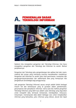 Modul I – PENGANTAR TEKNOLOGI INFORMASI
2
A.
Sebelum kita mengetahui pengertian dari Teknologi Informasi, kita harus
mengetahui pengertian dari Teknologi dan Informasi itu sendiri. Berikut
penjelasannya :
Pengertian dari Teknologi yaitu pengembangan dan aplikasi dari alat, mesin,
material dan proses yang menolong manusia menyelesaikan masalahnya.
Pengertian dari Informasi itu sendiri yaitu hasil pemrosesan, manipulasi dan
pengorganisasian/penataan dari sekelompok data yang mempunyai nilai
pengetahuan (knowledge) bagi penggunanya.
Jadi pengertian Teknologi Informasi secara sempit adalah Istilah berbagai
macam hal dan kemampuan yang di gunakan dalam pembentukan,
penyimpanan dan penyebaran informasi. namun jika kita melihat pengertian
Teknologi Informasi yang lebih luas adalah suatu teknologi yang digunakan
untuk mengolah data, termasuk memproses, mendapatkan, menyusun,
menyimpan, memanipulasi data dalam berbagai cara untuk menghasilkan
informasi yang berkualitas, yaitu informasi yang relevan, akurat dan tepat
 