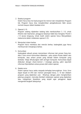 Modul I – PENGANTAR TEKNOLOGI INFORMASI
20
2. Eksekusi program
Sistem harus bisa me-load program ke memori dan menjalankan Program
tsb. Program harus bisa menghentikan pengeksekusian Baik secara
normal maupun dalam keadaan error
3. Operasi I / O
Program sedang dijalankan kadang kala membutuhkan I / O. untuk
Efisiensi dan keamanan, pengguna biasanya tidak bisa mengatur Piranti I
/ O secara langsung. Untuk itulah sistem operasi harus Menyediakan
mekanisme dalam melakukan operasi I / O.
4. Manipulasi sistem berkas
Program harus membaca dan menulis berkas, kadangkala juga Harus
membuat dan menghapus berkas
5. Komunikasi
Kadangkala sebuah proses memerlukan informasi dari proses Yang lain.
Ada 2 cara umum komunikasi dilakukan : yaitu antara Proses dalam satu
komputer, atau antara proses yang berada Dalam komputer yang
berbeda. Tetapi dihubungkan oleh Jaringan komputer. Komunikasi dapat
dilakukan dengan share-memori / meseage passing, yakni sejumlah
informasi Dipindahkan antara proses oleh sistem operasi.
6. Deteksi error
Sistem operasi harus selalu waspada terhadap kemungkinan Error. Error
dapat terjadi di CPU dan memori perangkat keras, I / O dan didalam
program yang dijalankan user. Misalnya; dengan jalan menghentikan
jalannya program, mencoba Kembali melakukan operasi yang dijalankan
atau melaporkan Kesalahan yang terjadi agar pengguna dapat
mengambil langkah Selanjutnya
 
