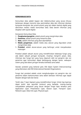 Modul I – PENGANTAR TEKNOLOGI INFORMASI
25
KOMUNIKASI DATA
Komunikasi data adalah bagian dari telekomunikasi yang secara khusus
berkenaan dengan transmisi atau pemindahan data dan informasi diantara
komputer-komputer dan piranti-piranti yang lain dalam bentuk digital yang
dikirimkan melalui media komunikasi data. Data berarti informasi yang
disajikan oleh isyarat digital.
Komponen Komunikasi Data
1. Penghantar/pengirim, adalah piranti yang mengirimkan data
2. Penerima, adalah piranti yang menerima data
3. Data, adalah informasi yang akan dipindahkan
4. Media pengiriman, adalah media atau saluran yang digunakan untuk
mengirimkan data
5. Protokol, adalah aturan-aturan yang berfungsi untuk menyelaraskan
hubungan
Protokol adalah sebuah aturan yang mendefinisikan beberapa fungsi yang
ada dalam sebuah jaringan komputer, misalnya mengirim pesan, data,
informasi dan fungsi lain yang harus dipenuhi oleh sisi pengirim dan sisi
penerima agar komunikasi dapat berlangsung dengan benar, walaupun
sistem yang ada dalam jaringan tersebut berbeda sama sekali.
Standar protokol yang terkenal yaitu OSI (Open System Interconnecting)
yang ditentukan oleh ISO (International Standart Organization).
Fungsi dari protokol adalah untuk menghubungkan sisi pengirim dan sisi
penerima dalam berkomunikasi serta dalam bertukar informasi agar dapat
berjalan dengan baik dan benar.
Terdiri atas 7 layer (lapisan) yang mendefinisikan fungsi. Untuk tiap layernya
dapat terdiri atas sejumlah protocol yang berbeda, masing-masing
menyediakan pelayanan yang sesuai dengan fungsi layer tersebut yaitu
Application Layer, Presentation Layer, Session Layer, Transport Layer,
Network Layer, Data-link Layer, Physical Layer.
 