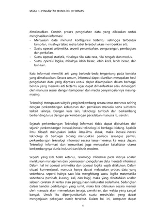 Modul I – PENGANTAR TEKNOLOGI INFORMASI
4
dimaksudkan. Contoh proses pengolahan data yang dilakukan untuk
menghasilkan informasi:
- Menyusun data menurut konfigurasi tertentu sehingga terbentuk
tampilan, misalnya tabel, maka tabel tersebut akan memberikan arti.
- Suatu operasi aritmetika, seperti penambahan, pengurangan, pembagian,
dan perkalian.
- Suatu operasi statistik, misalnya nilai rata-rata, nilai tengah, dan modus.
- Suatu operasi logika, misalnya lebih besar, lebih kecil, lebih besar, dan
lain-lain.
Kata informasi memiliki arti yang berbeda-beda tergantung pada konteks
yang dimaksudkan. Secara umum, Informasi dapat diartikan merupakan hasil
pengolahan data yang diproses untuk dapat disampaikan dalam berbagai
bentuk yang memiliki arti tertentu agar dapat dimanfaatkan atau dimengerti
oleh manusia sesuai dengan komponen dan media penyampaiannya masing-
masing
Teknologi merupakan subyek yang berkembang secara terus menerus seiring
dengan perkembangan kebutuhan dan pemikiran manusia serta substansi
terkait lainnya. Dengan kata lain, teknologi tumbuh dan berkembang
berbanding lurus dengan perkembangan peradaban manusia itu sendiri.
Sejarah perkembangan Teknologi Informasi tidak dapat dipisahkan dari
sejarah perkembangan inovasi-inovasi teknologi di berbagai bidang. Apabila
ilmu filosofi merupakan induk ilmu-ilmu eksak, maka inovasi-inovasi
teknologi di berbagai bidang merupakan pemacu sekaligus pemicu
perkembangan teknologi informasi secara terus-menerus ke masa depan.
Teknologi informasi dan komunikasi juga merupakan katalisator utama
berkembangnya dunia industri dan bisnis modern.
Seperti yang kita telah ketahui, Teknologi Informasi pada intinya adalah
melakukan manajemen dan pemrosesan pengolahan data menjadi informasi.
Dalam hal ini operasi aritmetika dan operasi logika wajib dilakukan. Dalam
situasi konvensional, manusia hanya dapat melakukan proses data yang
sederhana, seperti halnya saat kita menghitung suatu logika matematika
sederhana (tambah, kurang, kali, dan bagi) maka yang dibutuhkan adalah
sebuah coretan di kertas atau penggunaan kalkulator sederhana. Sedangkan
dalam kondisi perhitungan yang rumit, maka bila dilakukan secara manual
oleh manusia akan memerlukan tenaga, pemikiran, dan waktu yang sangat
banyak. Untuk itu dipergunakanlah suatu mesin/alat yang dapat
mengerjakan pekerjaan rumit tersebut. Dalam hal ini, komputer dapat
 