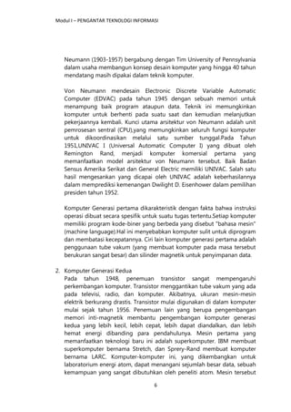 Modul I – PENGANTAR TEKNOLOGI INFORMASI
6
Neumann (1903-1957) bergabung dengan Tim University of Pennsylvania
dalam usaha membangun konsep desain komputer yang hingga 40 tahun
mendatang masih dipakai dalam teknik komputer.
Von Neumann mendesain Electronic Discrete Variable Automatic
Computer (EDVAC) pada tahun 1945 dengan sebuah memori untuk
menampung baik program ataupun data. Teknik ini memungkinkan
komputer untuk berhenti pada suatu saat dan kemudian melanjutkan
pekerjaannya kembali. Kunci utama arsitektur von Neumann adalah unit
pemrosesan sentral (CPU),yang memungkinkan seluruh fungsi komputer
untuk dikoordinasikan melalui satu sumber tunggal.Pada Tahun
1951,UNIVAC I (Universal Automatic Computer I) yang dibuat oleh
Remington Rand, menjadi komputer komersial pertama yang
memanfaatkan model arsitektur von Neumann tersebut. Baik Badan
Sensus Amerika Serikat dan General Electric memiliki UNIVAC. Salah satu
hasil mengesankan yang dicapai oleh UNIVAC adalah keberhasilannya
dalam memprediksi kemenangan Dwilight D. Eisenhower dalam pemilihan
presiden tahun 1952.
Komputer Generasi pertama dikarakteristik dengan fakta bahwa instruksi
operasi dibuat secara spesifik untuk suatu tugas tertentu.Setiap komputer
memiliki program kode-biner yang berbeda yang disebut "bahasa mesin"
(machine language).Hal ini menyebabkan komputer sulit untuk diprogram
dan membatasi kecepatannya. Ciri lain komputer generasi pertama adalah
penggunaan tube vakum (yang membuat komputer pada masa tersebut
berukuran sangat besar) dan silinder magnetik untuk penyimpanan data.
2. Komputer Generasi Kedua
Pada tahun 1948, penemuan transistor sangat mempengaruhi
perkembangan komputer. Transistor menggantikan tube vakum yang ada
pada televisi, radio, dan komputer. Akibatnya, ukuran mesin-mesin
elektrik berkurang drastis. Transistor mulai digunakan di dalam komputer
mulai sejak tahun 1956. Penemuan lain yang berupa pengembangan
memori inti-magnetik membantu pengembangan komputer generasi
kedua yang lebih kecil, lebih cepat, lebih dapat diandalkan, dan lebih
hemat energi dibanding para pendahulunya. Mesin pertama yang
memanfaatkan teknologi baru ini adalah superkomputer. IBM membuat
superkomputer bernama Stretch, dan Sprery-Rand membuat komputer
bernama LARC. Komputer-komputer ini, yang dikembangkan untuk
laboratorium energi atom, dapat menangani sejumlah besar data, sebuah
kemampuan yang sangat dibutuhkan oleh peneliti atom. Mesin tersebut
 