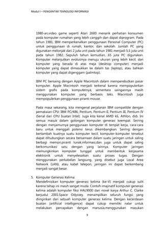 Modul I – PENGANTAR TEKNOLOGI INFORMASI
9
1980-an,video game seperti Atari 2600 menarik perhatian konsumen
pada komputer rumahan yang lebih canggih dan dapat diprogram. Pada
tahun 1981, IBM memperkenalkan penggunaan Personal Computer (PC)
untuk penggunaan di rumah, kantor, dan sekolah. Jumlah PC yang
digunakan melonjak dari 2 juta unit pada tahun 1981 menjadi 5,5 juta unit
pada tahun 1982. Sepuluh tahun kemudian, 65 juta PC digunakan.
Komputer melanjutkan evolusinya menuju ukuran yang lebih kecil, dari
komputer yang berada di atas meja (desktop computer) menjadi
komputer yang dapat dimasukkan ke dalam tas (laptop), atau bahkan
komputer yang dapat digenggam (palmtop).
IBM PC bersaing dengan Apple Macintosh dalam memperebutkan pasar
komputer. Apple Macintosh menjadi terkenal karena mempopulerkan
sistem grafis pada komputernya, sementara saingannya masih
menggunakan komputer yang berbasis teks. Macintosh juga
mempopulerkan penggunaan piranti mouse.
Pada masa sekarang, kita mengenal perjalanan IBM compatible dengan
pemakaian CPU: IBM PC/486, Pentium, Pentium II, Pentium III, Pentium IV
(Serial dari CPU buatan Intel). Juga kita kenal AMD k6, Athlon, dsb. Ini
semua masuk dalam golongan komputer generasi keempat. Seiring
dengan menjamurnya penggunaan komputer di tempat kerja, cara-cara
baru untuk menggali potensi terus dikembangkan. Seiring dengan
bertambah kuatnya suatu komputer kecil, komputer-komputer tersebut
dapat dihubungkan secara bersamaan dalam suatu jaringan untuk saling
berbagi memori,piranti lunak,informasi,dan juga untuk dapat saling
berkomunikasi satu dengan yang lainnya. Komputer jaringan
memungkinkan komputer tunggal untuk membentuk kerjasama
elektronik untuk menyelesaikan suatu proses tugas. Dengan
menggunakan perkabelan langsung, yang disebut juga Local Area
Network (LAN), atau kabel telepon, jaringan ini dapat berkembang
menjadi sangat besar.
5. Komputer Generasi Kelima
Mendefinisikan komputer generasi kelima (ke-V) menjadi cukup sulit
karena tahap ini masih sangat muda. Contoh imajinatif komputer generasi
kelima adalah komputer fiksi HAL9000 dari novel karya Arthur C. Clarke
berjudul 2001:Space Odyssey. menampilkan seluruh fungsi yang
diinginkan dari sebuah komputer generasi kelima. Dengan kecerdasan
buatan (artificial intelligence) dapat cukup memiliki nalar untuk
melakukan percapakan dengan manusia,menggunakan masukan
 