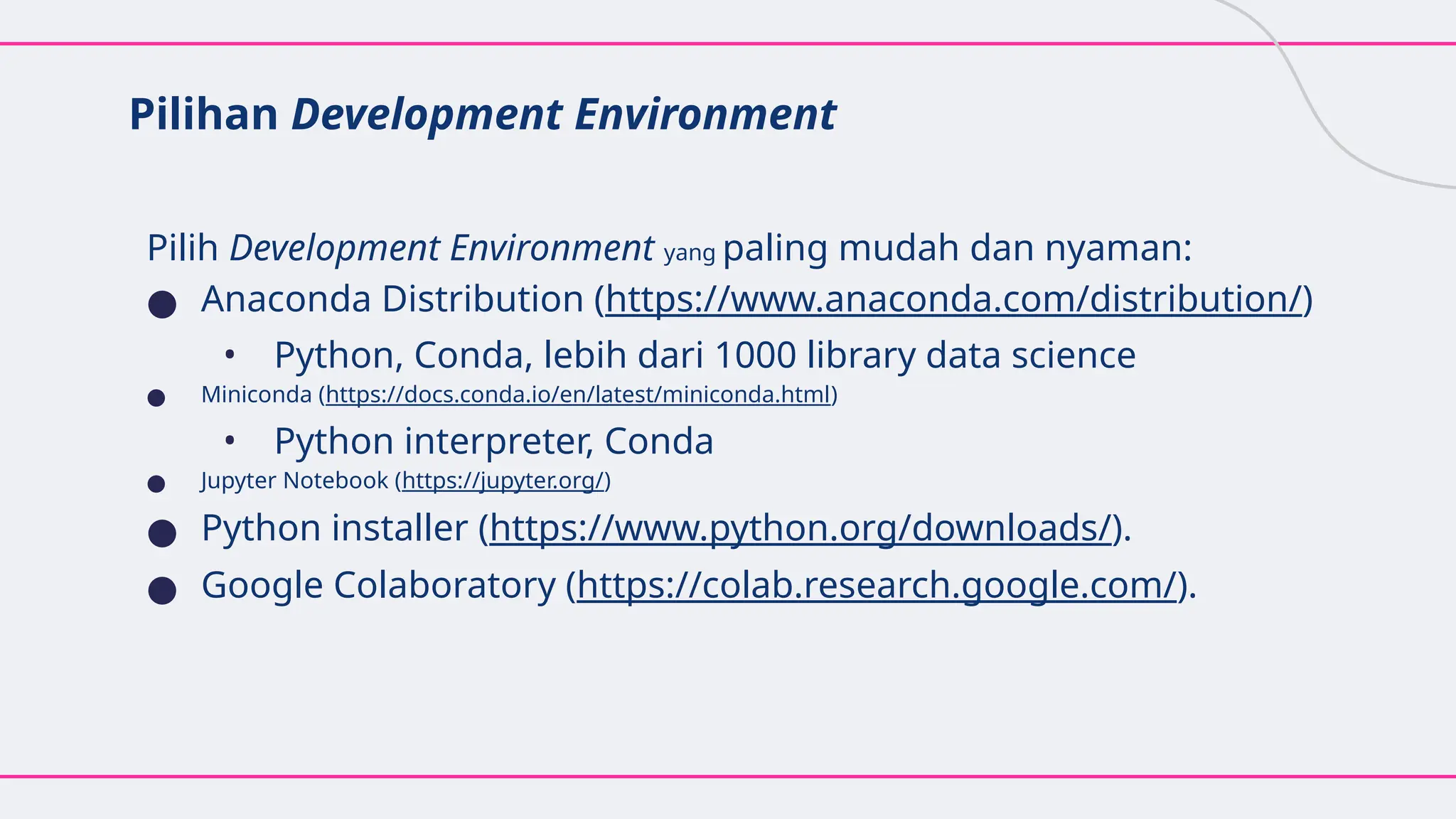 Pilihan Development Environment
Pilih Development Environment yang paling mudah dan nyaman:
● Anaconda Distribution (https://www.anaconda.com/distribution/)
• Python, Conda, lebih dari 1000 library data science
● Miniconda (https://docs.conda.io/en/latest/miniconda.html)
• Python interpreter, Conda
● Jupyter Notebook (https://jupyter.org/)
● Python installer (https://www.python.org/downloads/).
● Google Colaboratory (https://colab.research.google.com/).
 