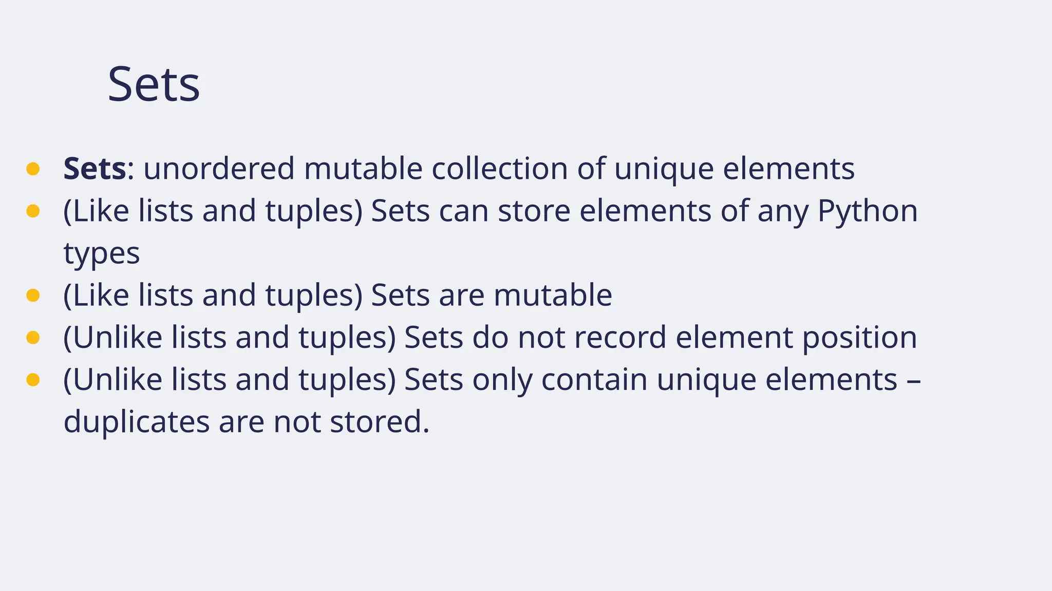 Sets
● Sets: unordered mutable collection of unique elements
● (Like lists and tuples) Sets can store elements of any Python
types
● (Like lists and tuples) Sets are mutable
● (Unlike lists and tuples) Sets do not record element position
● (Unlike lists and tuples) Sets only contain unique elements –
duplicates are not stored.
 