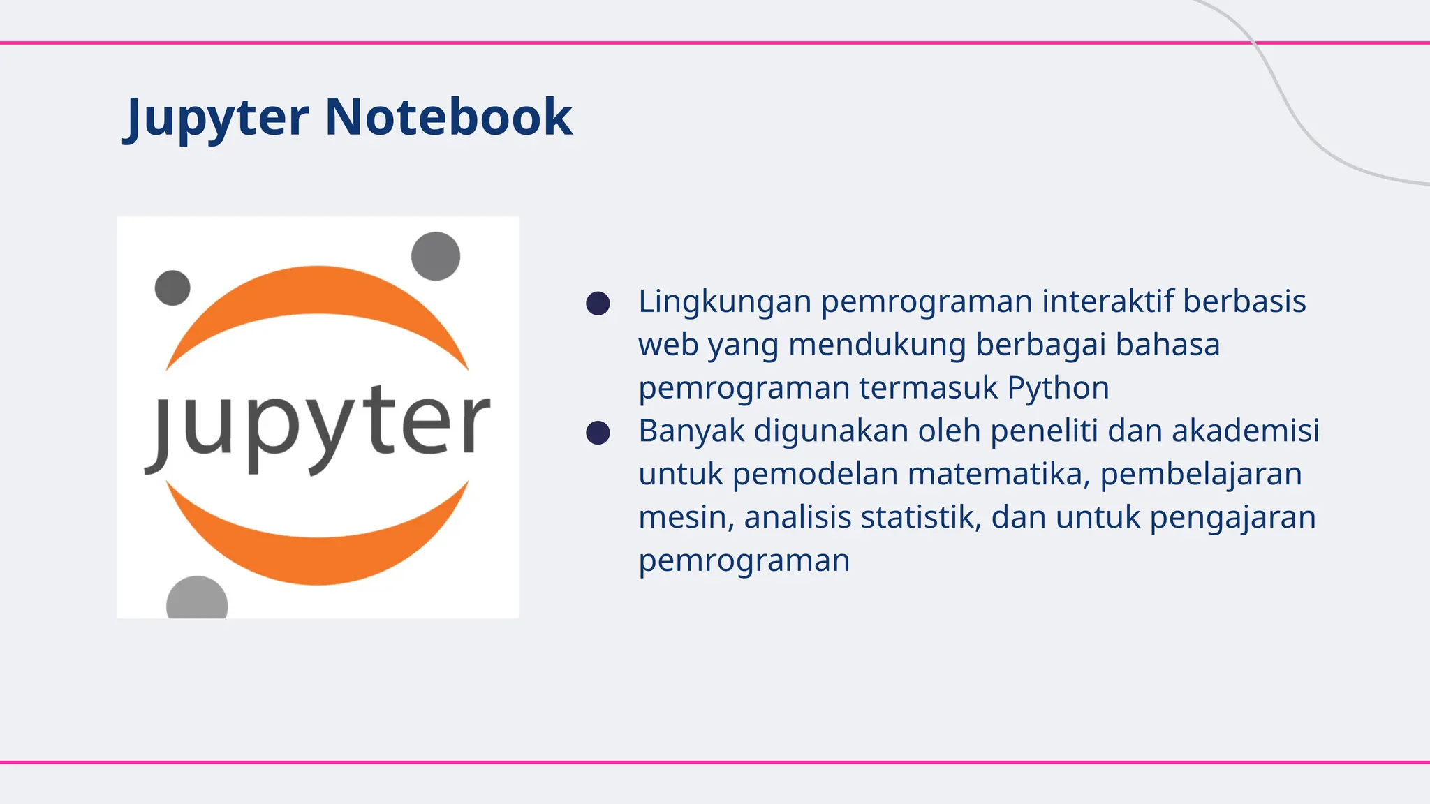 Jupyter Notebook
● Lingkungan pemrograman interaktif berbasis
web yang mendukung berbagai bahasa
pemrograman termasuk Python
● Banyak digunakan oleh peneliti dan akademisi
untuk pemodelan matematika, pembelajaran
mesin, analisis statistik, dan untuk pengajaran
pemrograman
 